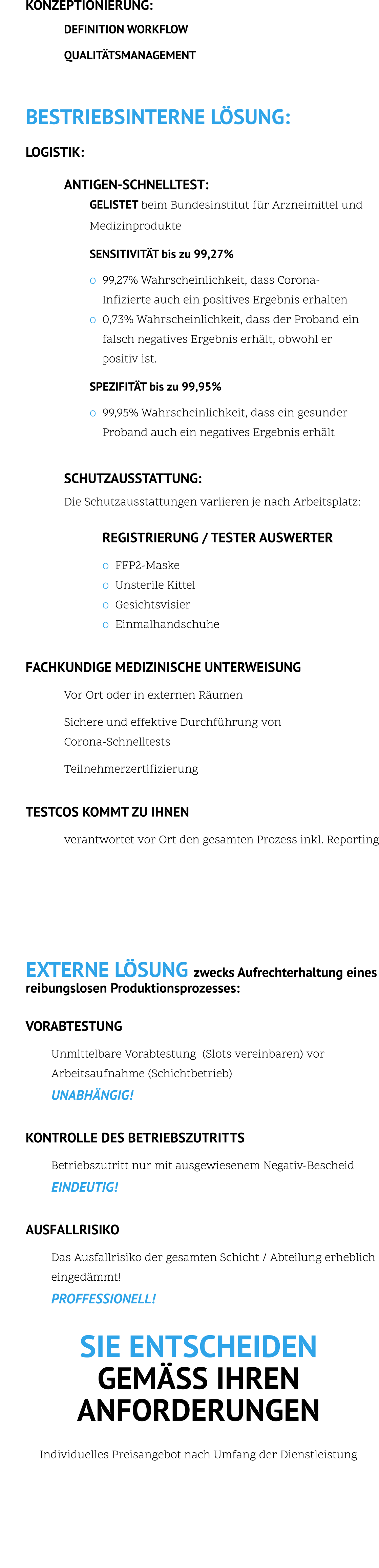 KONZEPTIONIERUNG:    DEFINITION WORKFLOW      QUALITÄTSMANAGEMENT          BESTRIEBSINTERNE LÖSUNG:    LOGISTIK:   ANTIGEN-SCHNELLTEST: GELISTET beim Bundesinstitut für Arzneimittel und Medizinprodukte     SENSITIVITÄT bis zu 99,27%    o	99,27% Wahrscheinlichkeit, dass Corona- Infizierte auch ein positives Ergebnis erhalten o	0,73% Wahrscheinlichkeit, dass der Proband ein falsch negatives Ergebnis erhält, obwohl er positiv ist.    SPEZIFITÄT bis zu 99,95%    o	99,95% Wahrscheinlichkeit, dass ein gesunder  Proband auch ein negatives Ergebnis erhält     SCHUTZAUSSTATTUNG:    Die Schutzausstattungen variieren je nach Arbeitsplatz:  REGISTRIERUNG / TESTER AUSWERTER    o	FFP2-Maske o	Unsterile Kittel o	Gesichtsvisier o	Einmalhandschuhe  FACHKUNDIGE MEDIZINISCHE UNTERWEISUNG    Vor Ort oder in externen Räumen    Sichere und effektive Durchführung von  Corona-Schnelltests    Teilnehmerzertifizierung  TESTCOS KOMMT ZU IHNEN    verantwortet vor Ort den gesamten Prozess inkl. Reporting         EXTERNE LÖSUNG zwecks Aufrechterhaltung eines reibungslosen Produktionsprozesses:  VORABTESTUNG    Unmittelbare Vorabtestung  (Slots vereinbaren) vor Arbeitsaufnahme (Schichtbetrieb) UNABHÄNGIG!  KONTROLLE DES BETRIEBSZUTRITTS    Betriebszutritt nur mit ausgewiesenem Negativ-Bescheid  EINDEUTIG!  AUSFALLRISIKO    Das Ausfallrisiko der gesamten Schicht / Abteilung erheblich  eingedämmt!  PROFFESSIONELL!  SIE ENTSCHEIDEN  GEMÄSS IHREN ANFORDERUNGEN  Individuelles Preisangebot nach Umfang der Dienstleistung            